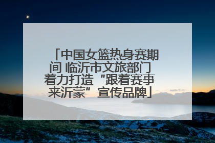 中国女篮热身赛期间 临沂市文旅部门着力打造“跟着赛事来沂蒙”宣传品牌