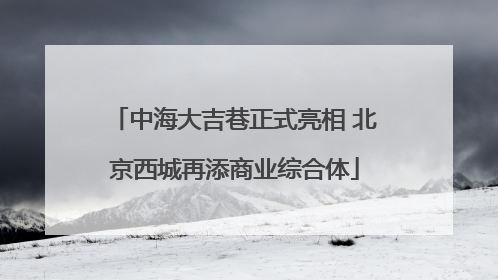 中海大吉巷正式亮相 北京西城再添商业综合体