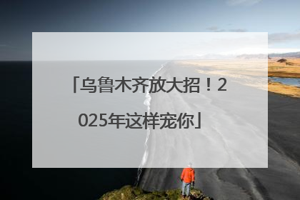 乌鲁木齐放大招！2025年这样宠你