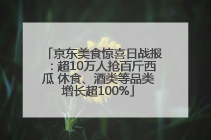 京东美食惊喜日战报：超10万人抢百斤西瓜 休食、酒类等品类增长超100%