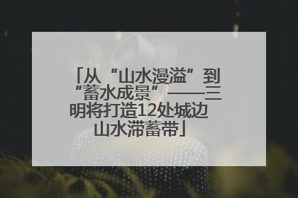从“山水漫溢”到“蓄水成景”——三明将打造12处城边山水滞蓄带