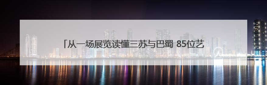 从一场展览读懂三苏与巴蜀 85位艺术家用书画开启跨越时空的文化对话