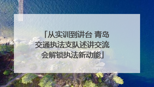 从实训到讲台 青岛交通执法支队述讲交流会解锁执法新动能