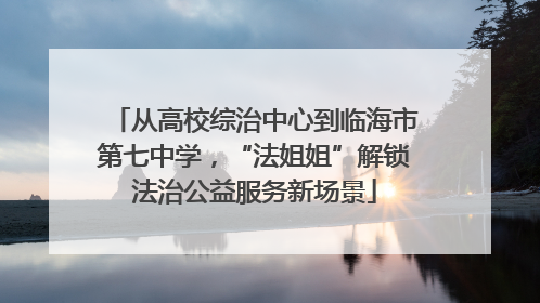 从高校综治中心到临海市第七中学，“法姐姐”解锁法治公益服务新场景