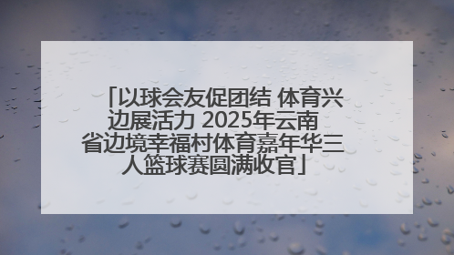 以球会友促团结 体育兴边展活力 2025年云南省边境幸福村体育嘉年华三人篮球赛圆满收官