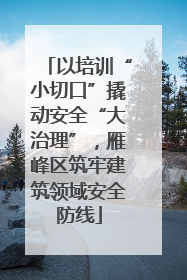 以培训“小切口”撬动安全“大治理”，雁峰区筑牢建筑领域安全防线