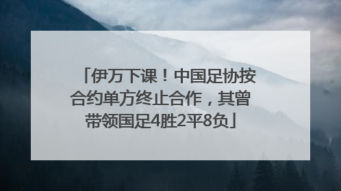伊万下课！中国足协按合约单方终止合作，其曾带领国足4胜2平8负