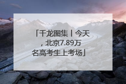 千龙图集丨今天，北京7.89万名高考生上考场