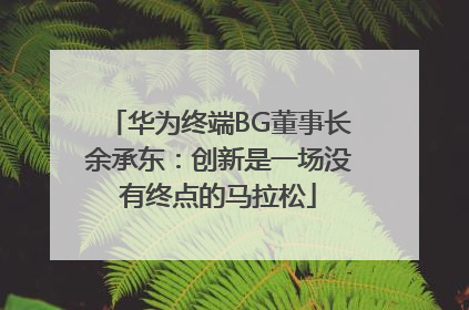 华为终端BG董事长余承东：创新是一场没有终点的马拉松
