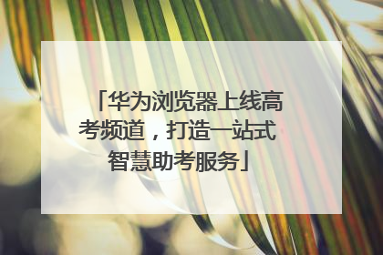 华为浏览器上线高考频道，打造一站式智慧助考服务