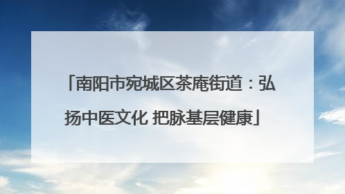 南阳市宛城区茶庵街道：弘扬中医文化 把脉基层健康