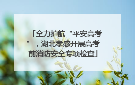 全力护航“平安高考”，湖北孝感开展高考前消防安全专项检查