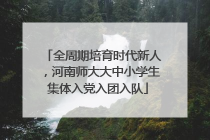 全周期培育时代新人，河南师大大中小学生集体入党入团入队
