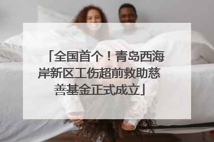 全国首个！青岛西海岸新区工伤超前救助慈善基金正式成立