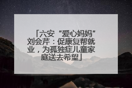 六安“爱心妈妈”刘会芹：促康复帮就业，为孤独症儿童家庭送去希望