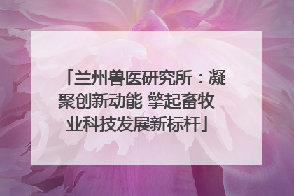 兰州兽医研究所：凝聚创新动能 擎起畜牧业科技发展新标杆