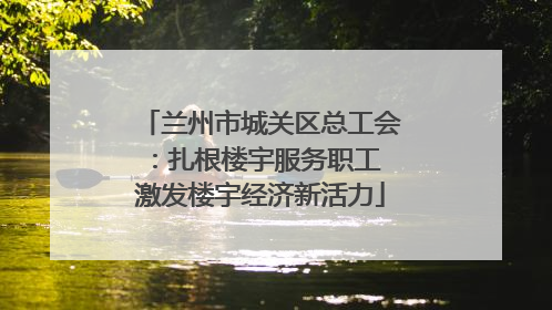 兰州市城关区总工会：扎根楼宇服务职工 激发楼宇经济新活力