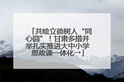 共绘立德树人“同心圆”！甘肃多措并举扎实推进大中小学思政课一体化→