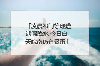 凌晨祁门等地遭遇强降水 今日白天皖南仍有暴雨