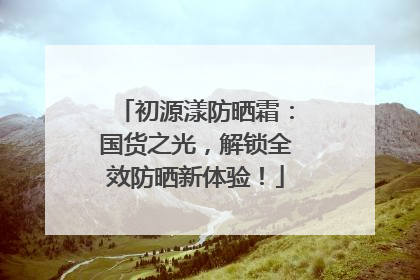初源漾防晒霜：国货之光，解锁全效防晒新体验！
