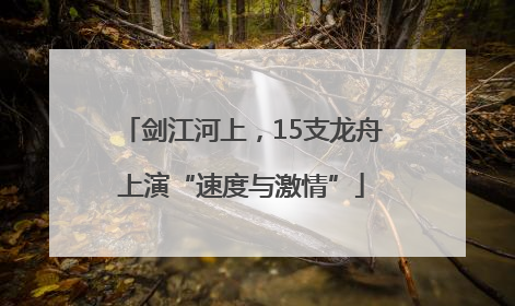 剑江河上，15支龙舟上演“速度与激情”