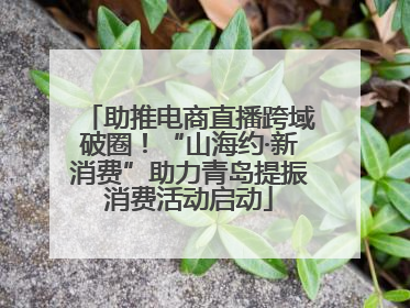 助推电商直播跨域破圈！“山海约·新消费”助力青岛提振消费活动启动