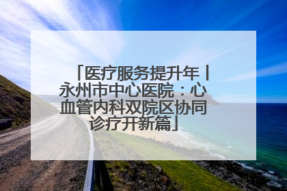 医疗服务提升年丨永州市中心医院：心血管内科双院区协同诊疗开新篇