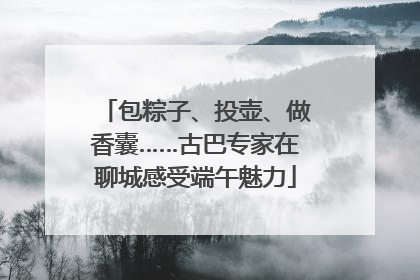 包粽子、投壶、做香囊……古巴专家在聊城感受端午魅力