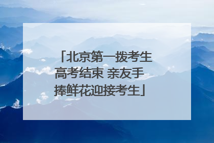 北京第一拨考生高考结束 亲友手捧鲜花迎接考生