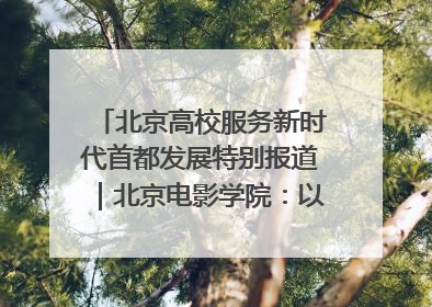北京高校服务新时代首都发展特别报道｜北京电影学院：以光影为笔 绘就首都高质量发展新画卷