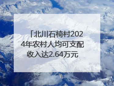北川石椅村2024年农村人均可支配收入达2.64万元｜新闻发布最前线