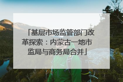 基层市场监管部门改革探索：内蒙古一地市监局与商务局合并