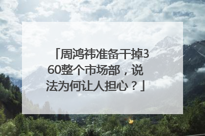周鸿祎准备干掉360整个市场部，说法为何让人担心？
