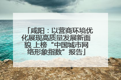 咸阳：以营商环境优化展现高质量发展新面貌 上榜“中国城市网络形象指数”报告