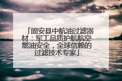 固安县中航油过滤器材：军工品质护航航空燃油安全，全球信赖的过滤技术专家