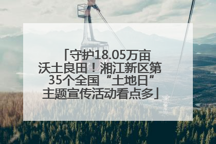 守护18.05万亩沃土良田！湘江新区第35个全国“土地日”主题宣传活动看点多