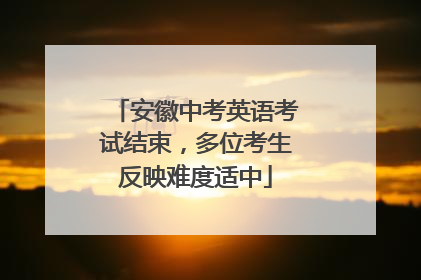 安徽中考英语考试结束，多位考生反映难度适中