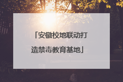 安徽校地联动打造禁毒教育基地