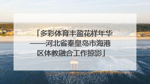 多彩体育丰盈花样年华——河北省秦皇岛市海港区体教融合工作掠影