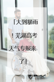 大到暴雨！芜湖高考天气专报来了