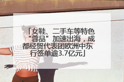 女鞋、二手车等特色“蓉品”加速出海，成都经贸代表团欧洲中东行签单逾3.7亿元