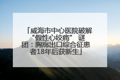 威海市中心医院破解 “假性心绞痛” 谜团：胸廓出口综合征患者18年后获新生