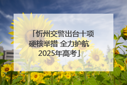 忻州交警出台十项硬核举措 全力护航2025年高考