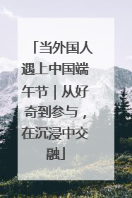 当外国人遇上中国端午节｜从好奇到参与，在沉浸中交融