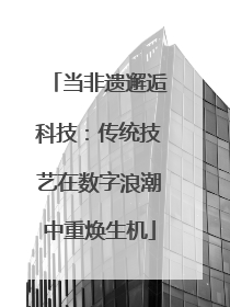 当非遗邂逅科技：传统技艺在数字浪潮中重焕生机