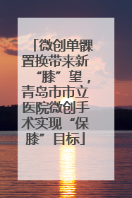 微创单髁置换带来新“膝”望，青岛市市立医院微创手术实现“保膝”目标