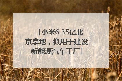 小米6.35亿北京拿地，拟用于建设新能源汽车工厂