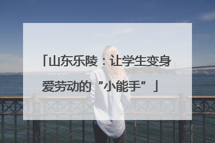 山东乐陵：让学生变身爱劳动的“小能手”
