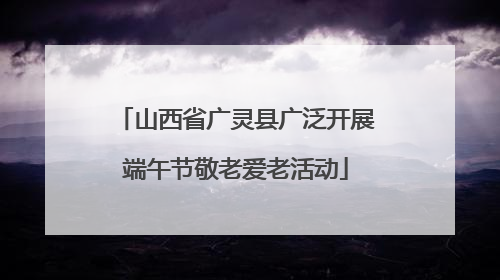 山西省广灵县广泛开展端午节敬老爱老活动
