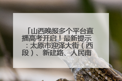 山西晚报多个平台直播高考开启！最新提示：太原市迎泽大街（西段）、新建路、人民南路高考期间增开路口